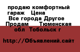 продаю комфортный гараж › Цена ­ 270 000 - Все города Другое » Продам   . Тюменская обл.,Тобольск г.